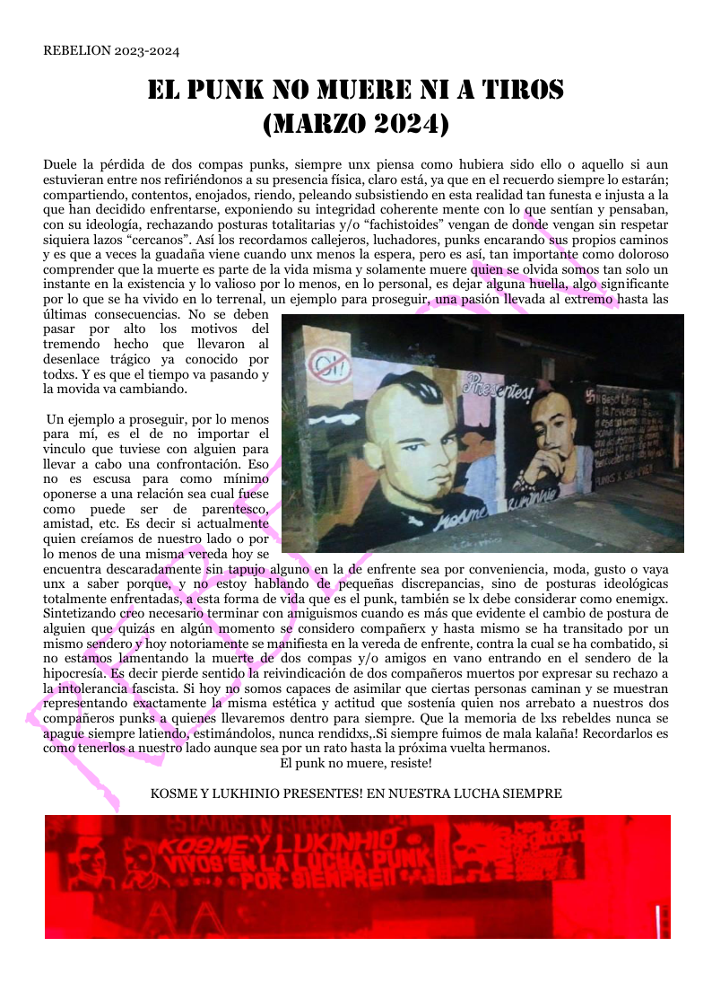 REBELION 2023-2024  EL PUNK NO MUERE NI A TIRO (MARZO 2024)  Duele la pérdida de dos compas punks, siempre unx piensa como hubiera sido ello o aquello si aun estuvieran entre nos refiriéndonos a su presencia fisica, claro estd, ya que en el recuerdo s compartiendo, contentos, enojados, riendo, peleando subsistiendo en esta r que han decidido enfrentarse, exponiendo su integridad coherente mente con lo que sentian y pensaban, con su ideologia, rechazando posturas totalitarias /o “fachistoides” vengan de donde vengan sin respetar siquiera lazos “cercanos”. Asi los recordamos callejeros, luchadores, punks encarando sus propios caminos ¥ es que a veces la guadafia viene cuando unx menos la espera, pero s asi, tan importante como doloroso comprender que la muerte es parte de la vida misma y solamente muere quien se olvida somos tan solo un instante en la existencia y lo valioso por lo menos, en lo personal, es dejar alguna huella, algo significante por lo que se ha vivido en lo terrenal, un ejemplo para proseguir, una pasion llevada al extremo hasta las dltimas consecuencias. No se deben pasar por alto los motivos del tremendo hecho que llevaron al desenlace trigico ya conocido por todss. Y es que el tiempo va pasando y la movida va cambiando.  Un ejemplo a proseguir, por lo menos para mi, es el de no importar el vineulo que tuviese con alguien para llevar a cabo una confrontacién. Eso no es escusa para como minimo oponerse a una relacion sea cual fuese como puede ser de parentesco, amistad, ete. Es decir si actualmente quien creiamos de nuestro lado o por 1o menos de una misma vereda hoy se encuentra descaradamente sin tapujo alguno en la de enfrente sea por conveniencia, moda, gusto o vaya unx a saber porque, y no estoy hablando de pequenias discrepancias, sino de posturas ideologicas totalmente enfrentadas, a esta forma de vida que es el punk, también se Ix debe considerar como enemig. Sintetizando creo necesario terminar con amiguismos cuando es més que evidente el cambio de postura de alguien que quizis en algin momento se considero compafiers y hasta mismo se ha transitado por un mismo sendero y hoy notoriamente se manifiesta en la vereda de enfrente, contra la cual se ha combatido, si no estamos lamentando la muerte de dos compas y/o amigos en vano entrando en el sendero de la ir pierde sentido la reivindicacion de dos compafieros muertos por expresar su rechazo a milar que ciertas personas caminan y se muestran representando exactamente la misma estética y actitud que sostenia quien nos arrebato a nuestros dos compafieros punks a quienes llevaremos dentro para siempre. Que la memoria de Ixs rebeldes nunca se apague siempre latiendo, estiméndolos, nunea rendidss, Si siempre fuimos de mala kalafa! Recordarlos es como tenerlos a nuestro lado aunque sea por un rato hasta la préxima vuelta hermanos. El punk no muere, resiste!  KOSME Y LUKHINIO PRESENTES! EN NUESTRA LUCHA SIEMPRE  